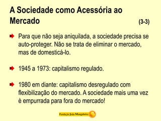 A Sociedade como Acessória ao
Mercado (3-3)
Para que não seja aniquilada, a sociedade precisa se
auto-proteger. Não se trata de eliminar o mercado,
mas de domesticá-lo.
1945 a 1973: capitalismo regulado.
1980 em diante: capitalismo desregulado com
flexibilização do mercado. A sociedade mais uma vez
è empurrada para fora do mercado!
 
