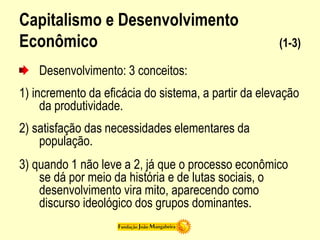 Capitalismo e Desenvolvimento
Econômico (1-3)
Desenvolvimento: 3 conceitos:
1) incremento da eficácia do sistema, a partir da elevação
da produtividade.
2) satisfação das necessidades elementares da
população.
3) quando 1 não leve a 2, já que o processo econômico
se dá por meio da história e de lutas sociais, o
desenvolvimento vira mito, aparecendo como
discurso ideológico dos grupos dominantes.
 