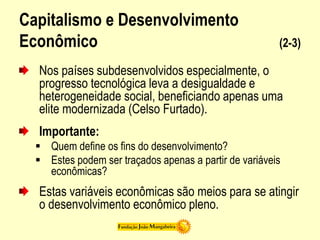 Capitalismo e Desenvolvimento
Econômico (2-3)
Nos países subdesenvolvidos especialmente, o
progresso tecnológica leva a desigualdade e
heterogeneidade social, beneficiando apenas uma
elite modernizada (Celso Furtado).
Importante:
 Quem define os fins do desenvolvimento?
 Estes podem ser traçados apenas a partir de variáveis
econômicas?
Estas variáveis econômicas são meios para se atingir
o desenvolvimento econômico pleno.
 
