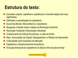 Estrutura do texto:
Conceitos (capital, capitalista e capitalismo) e transformações dos seus
significados
Definições e periodização do capitalismo
Economia-Mundo: Mercantilismo e Liberalismo
Burguesia e Estado antes e depois da Revolução Industrial
Revolução Industrial e Revoluções Industriais
O Nascimento da Ciência Econômica: a visão de Smith
Marx, Acumulação de Capital, Desigualdade e a Miséria do Operariado
A Sociedade como Acessório do Mercado
Capitalismo e Desenvolvimento Econômico
Evolução Estrutural do Capitalismo do Século XIX aos dias de hoje
 