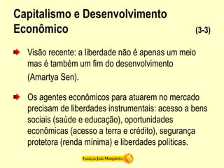 Capitalismo e Desenvolvimento
Econômico (3-3)
Visão recente: a liberdade não é apenas um meio
mas é também um fim do desenvolvimento
(Amartya Sen).
Os agentes econômicos para atuarem no mercado
precisam de liberdades instrumentais: acesso a bens
sociais (saúde e educação), oportunidades
econômicas (acesso a terra e crédito), segurança
protetora (renda mínima) e liberdades políticas.
 