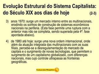 Evolução Estrutural do Sistema Capitalista:
do Século XIX aos dias de hoje (2-3)
3) anos 1970: surge um mercado interno entre as multinacionais,
erodindo os sonhos de construção de sistemas econômicos
nacionais na periferia. (Esta fase permite uma ruptura com a
anterior mas não se completa, sendo superada pela 4ª. fase
apontada abaixo).
4) de 1980 até hoje: surge uma nova ordem internacional, onde
além da atuação integrada das multinacionais com as suas
filiais, percebe-se a desregulamentação do mercado de
capitais e o surgimento de novas tecnologias, que permitem o
surgimento de um capitalismo globalizado, com diferenças
nacionais, mas cujo controle ultrapassa as fronteiras
geográficas.
 