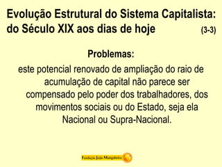Evolução Estrutural do Sistema Capitalista:
do Século XIX aos dias de hoje (3-3)
Problemas:
este potencial renovado de ampliação do raio de
acumulação de capital não parece ser
compensado pelo poder dos trabalhadores, dos
movimentos sociais ou do Estado, seja ela
Nacional ou Supra-Nacional.
 