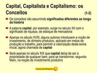 Capital, Capitalista e Capitalismo: os
Conceitos (1-2)
Os conceitos vão assumindo significados diferentes ao longo
da história
A palavra capital, por exemplo, surge no século XII com o
significado de riqueza, de estoque de mercadoria
Apenas no século XVIII, alguns autores introduzem a noção de
investimento, de dinheiro produtivo, aplicado em meios de
produção e trabalho, para permitir a valorização desta soma
inicial, agora chamada de capital
Será apenas no século XIX que capital deixa de ser a
propriedade de qualquer bem, para se transformar, segundo
Marx, na noção de investimento produtivo
 