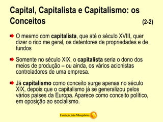 Capital, Capitalista e Capitalismo: os
Conceitos (2-2)
O mesmo com capitalista, que até o século XVIII, quer
dizer o rico me geral, os detentores de propriedades e de
fundos
Somente no século XIX, o capitalista seria o dono dos
meios de produção – ou ainda, os vários acionistas
controladores de uma empresa.
Já capitalismo como conceito surge apenas no século
XIX, depois que o capitalismo já se generalizou pelos
vários países da Europa. Aparece como conceito político,
em oposição ao socialismo.
 