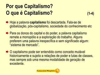 Por que Capitalismo?
O que é Capitalismo? (1-4)
Hoje a palavra capitalismo foi descartada. Fala-se de
globalização, pós-capitalismo, sociedade do conhecimento etc
Para os donos do capital e do poder, a palavra capitalismo
remete a monopólio e a exploração do trabalho. Alguns
preferem uma palavra inespecífica e sem significado algum:
“sistema de mercado”.
O capitalismo pode ser entendido como conceito mutável
historicamente e sujeito a relações de poder e lutas de classes,
mas sempre sob uma mesma modalidade de geração de
excedente.
 