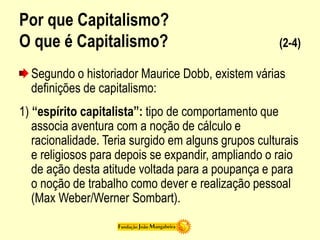 Por que Capitalismo?
O que é Capitalismo? (2-4)
Segundo o historiador Maurice Dobb, existem várias
definições de capitalismo:
1) “espírito capitalista”: tipo de comportamento que
associa aventura com a noção de cálculo e
racionalidade. Teria surgido em alguns grupos culturais
e religiosos para depois se expandir, ampliando o raio
de ação desta atitude voltada para a poupança e para
o noção de trabalho como dever e realização pessoal
(Max Weber/Werner Sombart).
 