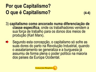 Por que Capitalismo?
O que é Capitalismo? (4-4)
3) capitalismo como ancorado numa diferenciação de
classe específica, onde os trabalhadores vendem a
sua força de trabalho para os donos dos meios de
produção (Karl Marx).
Segundo esta concepção, o capitalismo só sofre as
suas dores do parto na Revolução Industrial, quando
o assalariamento se generaliza e a burguesia já
assumiu de forma plena o poder político na maioria
dos países da Europa Ocidental.
 