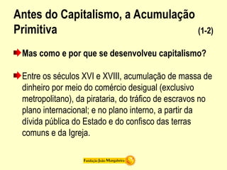 Antes do Capitalismo, a Acumulação
Primitiva (1-2)
Mas como e por que se desenvolveu capitalismo?
Entre os séculos XVI e XVIII, acumulação de massa de
dinheiro por meio do comércio desigual (exclusivo
metropolitano), da pirataria, do tráfico de escravos no
plano internacional; e no plano interno, a partir da
dívida pública do Estado e do confisco das terras
comuns e da Igreja.
 