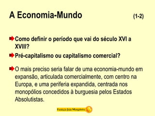 A Economia-Mundo (1-2)
Como definir o período que vai do século XVI a
XVIII?
Pré-capitalismo ou capitalismo comercial?
O mais preciso seria falar de uma economia-mundo em
expansão, articulada comercialmente, com centro na
Europa, e uma periferia expandida, centrada nos
monopólios concedidos à burguesia pelos Estados
Absolutistas.
 