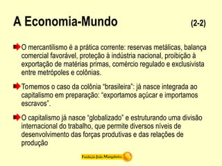 A Economia-Mundo (2-2)
O mercantilismo é a prática corrente: reservas metálicas, balança
comercial favorável, proteção à indústria nacional, proibição à
exportação de matérias primas, comércio regulado e exclusivista
entre metrópoles e colônias.
Tomemos o caso da colônia “brasileira”: já nasce integrada ao
capitalismo em preparação: “exportamos açúcar e importamos
escravos”.
O capitalismo já nasce “globalizado” e estruturando uma divisão
internacional do trabalho, que permite diversos níveis de
desenvolvimento das forças produtivas e das relações de
produção
 