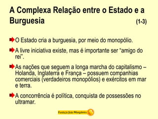 A Complexa Relação entre o Estado e a
Burguesia (1-3)
O Estado cria a burguesia, por meio do monopólio.
A livre iniciativa existe, mas é importante ser “amigo do
rei”.
As nações que seguem a longa marcha do capitalismo –
Holanda, Inglaterra e França – possuem companhias
comerciais (verdadeiros monopólios) e exércitos em mar
e terra.
A concorrência é política, conquista de possessões no
ultramar.
 