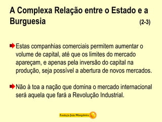 A Complexa Relação entre o Estado e a
Burguesia (2-3)
Estas companhias comerciais permitem aumentar o
volume de capital, até que os limites do mercado
apareçam, e apenas pela inversão do capital na
produção, seja possível a abertura de novos mercados.
Não à toa a nação que domina o mercado internacional
será aquela que fará a Revolução Industrial.
 