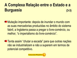 A Complexa Relação entre o Estado e a
Burguesia (3-3)
Mutação importante: depois de inundar o mundo com
as suas mercadorias produzidas no âmbito do sistema
fabril, a Inglaterra passa a pregar o livre-comércio, ou
melhor, “o imperialismo do livre-comércio”.
Tenta assim “chutar a escada” para que outras nações
não se industrializem e não a superem em termos de
potencial competitivo.
 