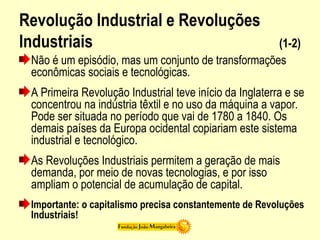 Revolução Industrial e Revoluções
Industriais (1-2)
Não é um episódio, mas um conjunto de transformações
econômicas sociais e tecnológicas.
A Primeira Revolução Industrial teve início da Inglaterra e se
concentrou na indústria têxtil e no uso da máquina a vapor.
Pode ser situada no período que vai de 1780 a 1840. Os
demais países da Europa ocidental copiariam este sistema
industrial e tecnológico.
As Revoluções Industriais permitem a geração de mais
demanda, por meio de novas tecnologias, e por isso
ampliam o potencial de acumulação de capital.
Importante: o capitalismo precisa constantemente de Revoluções
Industriais!
 