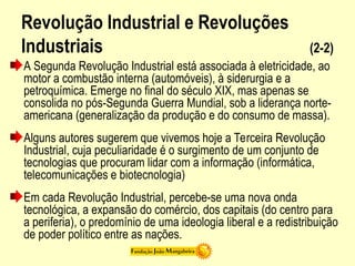 Revolução Industrial e Revoluções
Industriais (2-2)
A Segunda Revolução Industrial está associada à eletricidade, ao
motor a combustão interna (automóveis), à siderurgia e a
petroquímica. Emerge no final do século XIX, mas apenas se
consolida no pós-Segunda Guerra Mundial, sob a liderança norte-
americana (generalização da produção e do consumo de massa).
Alguns autores sugerem que vivemos hoje a Terceira Revolução
Industrial, cuja peculiaridade é o surgimento de um conjunto de
tecnologias que procuram lidar com a informação (informática,
telecomunicações e biotecnologia)
Em cada Revolução Industrial, percebe-se uma nova onda
tecnológica, a expansão do comércio, dos capitais (do centro para
a periferia), o predomínio de uma ideologia liberal e a redistribuição
de poder político entre as nações.
 