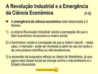A Revolução Industrial e a Emergência
da Ciência Econômica (1-2)
A emergência da ciência econômica está relacionada a 3
fatores:
1) a própria Revolução Industrial: existe a percepção de que o
fator econômico revoluciona a ordem social;
2) o Iluminismo: existe a concepção de que a ordem natural – neste
caso, o mercado - pode ser revelada a partir do uso da razão e
de uma postura científica ou não-tendenciosa.
3) a ascensão da burguesia reforça os ideais do liberalismo, já que
agora esta classe social se insurge contra o mercantilismo e o
Estado Absolutista.
 