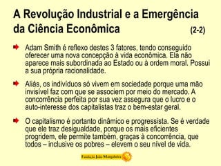 A Revolução Industrial e a Emergência
da Ciência Econômica (2-2)
Adam Smith é reflexo destes 3 fatores, tendo conseguido
oferecer uma nova concepção à vida econômica. Ela não
aparece mais subordinada ao Estado ou à ordem moral. Possui
a sua própria racionalidade.
Aliás, os indivíduos só vivem em sociedade porque uma mão
invisível faz com que se associem por meio do mercado. A
concorrência perfeita por sua vez assegura que o lucro e o
auto-interesse dos capitalistas traz o bem-estar geral.
O capitalismo é portanto dinâmico e progressista. Se é verdade
que ele traz desigualdade, porque os mais eficientes
progridem, ele permite também, graças à concorrência, que
todos – inclusive os pobres – elevem o seu nível de vida.
 
