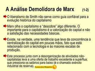 A Análise Demolidora de Marx (1-2)
O liberalismo de Smith não serve como guia confiável para a
evolução histórica do capitalismo
Marx olha o capitalismo e “descobre” algo diferente. O
importante para o capitalismo é a valorização do capital e não
a satisfação das necessidades básicas.
Existe, na verdade, uma tendência que leva da concorrência à
centralização do capital em poucas mãos, fato que está
relacionado com a tecnologia e às maiores escalas de
produção.
Este processo junto com a desorganização de atividades não-
capitalistas leva a uma oferta de trabalho excedente e supérflua,
que pressiona os salários para baixo (é o chamado exército
industrial de reserva).
 
