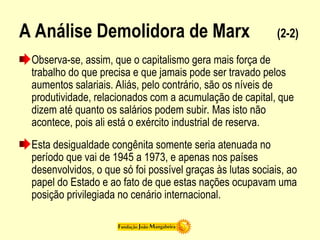 A Análise Demolidora de Marx (2-2)
Observa-se, assim, que o capitalismo gera mais força de
trabalho do que precisa e que jamais pode ser travado pelos
aumentos salariais. Aliás, pelo contrário, são os níveis de
produtividade, relacionados com a acumulação de capital, que
dizem até quanto os salários podem subir. Mas isto não
acontece, pois ali está o exército industrial de reserva.
Esta desigualdade congênita somente seria atenuada no
período que vai de 1945 a 1973, e apenas nos países
desenvolvidos, o que só foi possível graças às lutas sociais, ao
papel do Estado e ao fato de que estas nações ocupavam uma
posição privilegiada no cenário internacional.
 