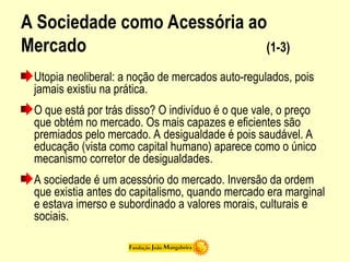 A Sociedade como Acessória ao
Mercado (1-3)
Utopia neoliberal: a noção de mercados auto-regulados, pois
jamais existiu na prática.
O que está por trás disso? O indivíduo é o que vale, o preço
que obtém no mercado. Os mais capazes e eficientes são
premiados pelo mercado. A desigualdade é pois saudável. A
educação (vista como capital humano) aparece como o único
mecanismo corretor de desigualdades.
A sociedade é um acessório do mercado. Inversão da ordem
que existia antes do capitalismo, quando mercado era marginal
e estava imerso e subordinado a valores morais, culturais e
sociais.
 