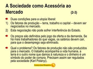 A Sociedade como Acessória ao
Mercado (2-3)
Duas condições para a utopia liberal:
1) Os fatores de produção – terra, trabalho e capital – devem ser
negociados no mercado.
2) Esta negociação não pode sofrer interferência do Estado.
Os preços são definidos pelo jogo da oferta e da demanda. Se
há mais trabalhadores do que vagas, os salários devem cair,
para que o desemprego seja eliminado.
Qual o problema? Os fatores de produção não são produzidos
para o mercado. O trabalho acompanha a vida humana, a
terra é o outro nome que damos à natureza e o dinheiro é um
símbolo do poder de compra. Precisam assim ser regulados
pela sociedade (Karl Polanyi).
 