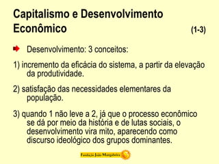 Capitalismo e Desenvolvimento
Econômico (1-3)
Desenvolvimento: 3 conceitos:
1) incremento da eficácia do sistema, a partir da elevação
da produtividade.
2) satisfação das necessidades elementares da
população.
3) quando 1 não leve a 2, já que o processo econômico
se dá por meio da história e de lutas sociais, o
desenvolvimento vira mito, aparecendo como
discurso ideológico dos grupos dominantes.
 
