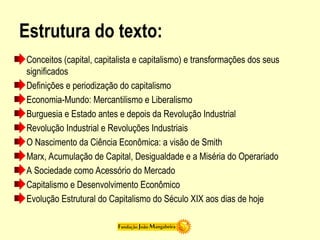 Estrutura do texto:
Conceitos (capital, capitalista e capitalismo) e transformações dos seus
significados
Definições e periodização do capitalismo
Economia-Mundo: Mercantilismo e Liberalismo
Burguesia e Estado antes e depois da Revolução Industrial
Revolução Industrial e Revoluções Industriais
O Nascimento da Ciência Econômica: a visão de Smith
Marx, Acumulação de Capital, Desigualdade e a Miséria do Operariado
A Sociedade como Acessório do Mercado
Capitalismo e Desenvolvimento Econômico
Evolução Estrutural do Capitalismo do Século XIX aos dias de hoje
 