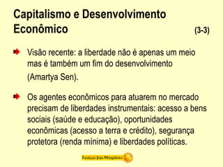 Capitalismo e Desenvolvimento
Econômico (3-3)
Visão recente: a liberdade não é apenas um meio
mas é também um fim do desenvolvimento
(Amartya Sen).
Os agentes econômicos para atuarem no mercado
precisam de liberdades instrumentais: acesso a bens
sociais (saúde e educação), oportunidades
econômicas (acesso a terra e crédito), segurança
protetora (renda mínima) e liberdades políticas.
 