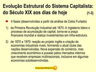 Evolução Estrutural do Sistema Capitalista:
do Século XIX aos dias de hoje (1-3)
4 fases (desenvolvidas a partir da análise de Celso Furtado)
1) da Primeira Revolução Industrial até 1870: A Inglaterra lidera o
processo de acumulação de capital, torna-se a praça
financeira mundial e realiza investimentos em infra-estrutura.
2) de 1870 a 1970: reação ao projeto inglês e criação de
economias industriais rivais, formando o atual clube das
nações desenvolvidas. Nova expansão do comércio, mas
crescimento econômico e puxado pelos mercados internos
que recebem empresas multinacionais, inclusive em algumas
economias subdesenvolvidas.
 