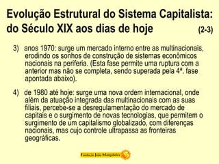 Evolução Estrutural do Sistema Capitalista:
do Século XIX aos dias de hoje (2-3)
3) anos 1970: surge um mercado interno entre as multinacionais,
erodindo os sonhos de construção de sistemas econômicos
nacionais na periferia. (Esta fase permite uma ruptura com a
anterior mas não se completa, sendo superada pela 4ª. fase
apontada abaixo).
4) de 1980 até hoje: surge uma nova ordem internacional, onde
além da atuação integrada das multinacionais com as suas
filiais, percebe-se a desregulamentação do mercado de
capitais e o surgimento de novas tecnologias, que permitem o
surgimento de um capitalismo globalizado, com diferenças
nacionais, mas cujo controle ultrapassa as fronteiras
geográficas.
 