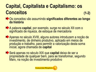 Capital, Capitalista e Capitalismo: os
Conceitos (1-2)
Os conceitos vão assumindo significados diferentes ao longo
da história
A palavra capital, por exemplo, surge no século XII com o
significado de riqueza, de estoque de mercadoria
Apenas no século XVIII, alguns autores introduzem a noção de
investimento, de dinheiro produtivo, aplicado em meios de
produção e trabalho, para permitir a valorização desta soma
inicial, agora chamada de capital
Será apenas no século XIX que capital deixa de ser a
propriedade de qualquer bem, para se transformar, segundo
Marx, na noção de investimento produtivo
 