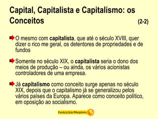 Capital, Capitalista e Capitalismo: os
Conceitos (2-2)
O mesmo com capitalista, que até o século XVIII, quer
dizer o rico me geral, os detentores de propriedades e de
fundos
Somente no século XIX, o capitalista seria o dono dos
meios de produção – ou ainda, os vários acionistas
controladores de uma empresa.
Já capitalismo como conceito surge apenas no século
XIX, depois que o capitalismo já se generalizou pelos
vários países da Europa. Aparece como conceito político,
em oposição ao socialismo.
 