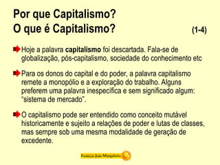 Por que Capitalismo?
O que é Capitalismo? (1-4)
Hoje a palavra capitalismo foi descartada. Fala-se de
globalização, pós-capitalismo, sociedade do conhecimento etc
Para os donos do capital e do poder, a palavra capitalismo
remete a monopólio e a exploração do trabalho. Alguns
preferem uma palavra inespecífica e sem significado algum:
“sistema de mercado”.
O capitalismo pode ser entendido como conceito mutável
historicamente e sujeito a relações de poder e lutas de classes,
mas sempre sob uma mesma modalidade de geração de
excedente.
 