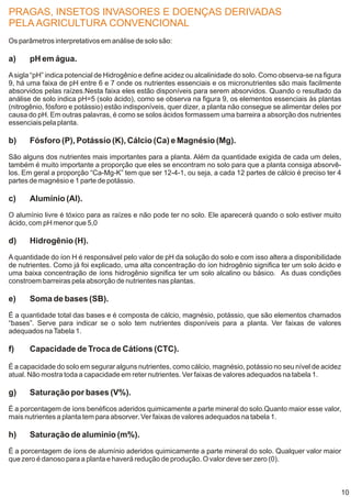PRAGAS, INSETOS INVASORES E DOENÇAS DERIVADAS
PELA AGRICULTURA CONVENCIONAL
Os parâmetros interpretativos em análise de solo são:

a)     pH em água.
A sigla “pH” indica potencial de Hidrogênio e define acidez ou alcalinidade do solo. Como observa-se na figura
9, há uma faixa de pH entre 6 e 7 onde os nutrientes essenciais e os micronutrientes são mais facilmente
absorvidos pelas raízes.Nesta faixa eles estão disponíveis para serem absorvidos. Quando o resultado da
análise de solo indica pH=5 (solo ácido), como se observa na figura 9, os elementos essenciais às plantas
(nitrogênio, fósforo e potássio) estão indisponíveis, quer dizer, a planta não consegue se alimentar deles por
causa do pH. Em outras palavras, é como se solos ácidos formassem uma barreira a absorção dos nutrientes
essenciais pela planta.

b)     Fósforo (P), Potássio (K), Cálcio (Ca) e Magnésio (Mg).
São alguns dos nutrientes mais importantes para a planta. Além da quantidade exigida de cada um deles,
também é muito importante a proporção que eles se encontram no solo para que a planta consiga absorvê-
los. Em geral a proporção “Ca-Mg-K” tem que ser 12-4-1, ou seja, a cada 12 partes de cálcio é preciso ter 4
partes de magnésio e 1 parte de potássio.

c)     Alumínio (Al).
O alumínio livre é tóxico para as raízes e não pode ter no solo. Ele aparecerá quando o solo estiver muito
ácido, com pH menor que 5,0

d)     Hidrogênio (H).
A quantidade do íon H é responsável pelo valor de pH da solução do solo e com isso altera a disponibilidade
de nutrientes. Como já foi explicado, uma alta concentração do íon hidrogênio significa ter um solo ácido e
uma baixa concentração de íons hidrogênio significa ter um solo alcalino ou básico. As duas condições
constroem barreiras pela absorção de nutrientes nas plantas.

e)     Soma de bases (SB).
É a quantidade total das bases e é composta de cálcio, magnésio, potássio, que são elementos chamados
“bases”. Serve para indicar se o solo tem nutrientes disponíveis para a planta. Ver faixas de valores
adequados na Tabela 1.

f)     Capacidade de Troca de Cátions (CTC).

É a capacidade do solo em segurar alguns nutrientes, como cálcio, magnésio, potássio no seu nível de acidez
atual. Não mostra toda a capacidade em reter nutrientes. Ver faixas de valores adequados na tabela 1.

g)     Saturação por bases (V%).
É a porcentagem de íons benéficos aderidos quimicamente a parte mineral do solo.Quanto maior esse valor,
mais nutrientes a planta tem para absorver. Ver faixas de valores adequados na tabela 1.

h)     Saturação de alumínio (m%).
É a porcentagem de íons de alumínio aderidos quimicamente a parte mineral do solo. Qualquer valor maior
que zero é danoso para a planta e haverá redução de produção. O valor deve ser zero (0).



                                                                                                              10
 