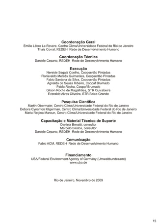 Coordenação Geral
  Emilio Lèbre La Rovere, Centro Clima/Universidade Federal do Rio de Janeiro
            Thais Corral, REDEH Rede de Desenvolvimento Humano

                          Coordenação Técnica
         Daniele Cesano, REDEH Rede de Desenvolvimento Humano

                                 Execução
                  Nereide Segala Coelho, Coopsertão Pintadas
              Florisvaldo Mercês Guimarães, Coopsertão Pintadas
                  Fabio Santana da Silva, Coopsertão Pintadas
                   Agnaldo de Souza Ribeiro, Coopaf Brumado
                         Pablo Rocha, Coopaf Brumado
                  Gilson Rocha de Magalhães, STR Quixabeira
                   Everaldo Alves Oliveira, STR Baixa Grande

                           Pesquisa Cientifica
    Martin Obermaier, Centro Clima/Universidade Federal do Rio de Janeiro
Debora Cynamon Kligerman, Centro Clima/Universidade Federal do Rio de Janeiro
  Maria Regina Maroun, Centro Clima/Universidade Federal do Rio de Janeiro

             Capacitação e Material Técnico de Suporte
                          Daniela Benatti, consultor
                         Marcelo Bastos, consultor
         Daniele Cesano, REDEH Rede de Desenvolvimento Humano

                               Comunicação
            Fabio ACM, REDEH Rede de Desenvolvimento Humano


                              Financiamento
       UBA/Federal Environment Agency of Germany (Umweltbundesamt)
                                www.uba.de




                      Rio de Janeiro, Novembro do 2009




                                                                                15
 