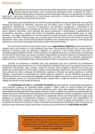 INTRODUÇÃO


      A
            agricultura traz ensinamentos milenares de cultivo respeitando o meio ambiente e produzindo
            alimento através dos tempos. Com o advento da Revolução Verde, na década de 1950, o
            melhoramento genético, os adubos químicos altamente solúveis e os agrotóxicos mudaram o
aspecto da agricultura, implantando as monoculturas, ignorando o conhecimento adquirido e criando
dependência dos agricultores de produtos químicos.

         Nos países mais industrializados há uma diminuição significativa no uso de agrotóxicos, sem que haja
redução da produção de alimentos, enquanto que em paises como o Brasil, cuja economia está se
expandindo rapidamente, o consumo de agrotóxicos, de sementes transgênicas e melhoradas e de
fertilizantes químicos estão em processo de aumento contínuo. Vários estudos mostram que isso causa
sérios impactos ambientais como poluição das águas superficiais e subterrâneas e desequilíbrios no
ecossistema, aumenta o numero das fontes de toxicidade aguda e carcinogenicidade para os seres
humanos, cria maior dependência de insumos externos e pode aumentar o risco de endividamento dos
agricultores. No 2008, o Brasil chegou ser o primeiro pais do mundo em termos de volume de compra de
agrotóxicos. Hoje, cerca de 400 mil agricultores brasileiros tem contaminação aguda ou semi-aguda por
agrotóxicos, sem contar a população que compra os alimentos contaminados.

       Em movimento contrário a esse circulo vicioso, vem a agricultura orgânica, que dá importância a
relação entre o ser humano e o meio ambiente, para obter uma produção agrícola com o menor impacto
possível. O primeiro ponto da agricultura orgânica é o agricultor e seu núcleo familiar, pois sem a
conscientização do agente principal, nada acontecerá. Em seguida ela busca o conhecimento e a produção
de insumos de forma local, para tornar o produtor independente de insumos externos e principalmente de
origem química. O terceiro ponto é a relação do agricultor e do cultivo com o meio ambiente, representado
pelo convívio com a diversidade da flora e da fauna e para manter um ecossistema saudável e equilibrado.

       Quando nos propomos a trabalhar com uma agricultura que visa a harmonia do ecossistema
precisamos olhar a propriedade como um único ambiente e interligar todos os recursos disponíveis de forma
equilibrada: mão-de-obra, água, energia, criação de animais, restos vegetais e resíduos de animais que
podem ser transformado em insumo para o cultivo, comercialização. Desta forma, devem ser preconizadas
boas práticas de cultivo: utilização de fertilizantes orgânicos, utilização de caldas orgânicas e controle
biológico, manutenção na propriedade de outras espécies vegetais e animais diferentes daquelas de
interesse econômico, manutenção de vegetação nas fontes de água e beira de rios, revolvimento mínimo do
solo no preparo, plantio em nível para evitar erosão, quebra vento, cordão de contorno, área de refúgio,
rotação de culturas, consorciação de culturas.

       Os nutrientes no solo e a nutrição da planta são dois aspectos fundamentais para garantir
uma produção orgânica de qualidade porque grupam e ligam todas as outras funções que foram
mencionadas acima. Todo processo vital dos organismos vivos, sejam eles vegetais ou animais, está na
dependência da satisfação das necessidades primarias. Porém, a planta será atacado somente quando seu
estado bioquímico, determinado pela natureza e pelo teor de substâncias nutritivas conteúdas no solo e que
podem ser absorvidas pela planta, corresponder às exigências tróficas (de alimentação) da praga ou do
patógeno em questão. Os fertilizantes sintéticos e os agrotóxicos proporcionam este desequilíbrio. Os
princípios da agricultura orgânica ajudam manter o solo vivo, nutrindo a planta com equilíbrio e em um
ecossistema funcional que propicia a criação de plantas mais resistentes e saudáveis. Este manual é para os
técnicos e agricultores que querem aprofundar o próprio conhecimento sobre os nutrientes no solo.




                       Adapta Sertão visa disseminar um modelo de expansão da
                         agricultura familiar que se baseia no uso eficiente dos
                       recursos hídricos e naturais locais para uma produção de
                        pequena escala orgânica e sustentável do ponto de vista
                         social, econômico e ambiental e resiliente a mudança
                                    climática e suas conseqüências.

                                                                                                                1
 