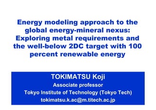 TOKIMATSU Koji
Associate professor
Tokyo Institute of Technology (Tokyo Tech)
tokimatsu.k.ac@m.titech.ac.jp
Energy modeling approach to the
global energy-mineral nexus:
Exploring metal requirements and
the well-below 2DC target with 100
percent renewable energy
 