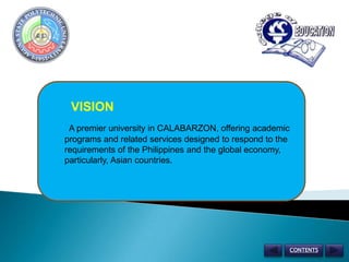 VISION A premier university in CALABARZON, offering academic programs and related services designed to respond to the requirements of the Philippines and the global economy, particularly, Asian countries. CONTENTS 