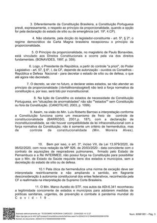 3. Diferentemente da Constituição Brasileira, a Constituição Portuguesa
prevê, expressamente, o respeito ao princípio da proporcionalidade, quando a opção
for pela declaração do estado de sítio ou de emergência (art. 19º, 4.CP).
4. Não obstante, pela dicção do legislador-constituinte - art. 5º, § 2º, o
regime democrático da Carta Magna brasileira recepcionou o princípio da
proporcionalidade.
5. O Princípio da proporcionalidade, no magistério de Paulo Bonavides,
está vinculado aos Direitos Constitucionais e ocorre pela via dos direitos
fundamentais. (BONAVIDES, 1997, p. 359).
6. Logo, o Presidente da República, a partir do controle "a priori", do Poder
Legislativo - art. 57, § 6º, I, da CF, depende de autorização - ouvidos os Conselhos -
República e Defesa Nacional - para decretar o estado de sítio ou de defesa, o que
até agora não decretado.
7. O decreto, se vier no futuro, a declarar estes estados, se não atender ao
princípio da proporcionalidade ( ) não terá a força normativa daVerhältnismässigkeit
constituição e, por isso, será tido por inconstitucional.
8. Na lição de Canotilho os estados de necessidade da Constituição
Portuguesa, em "situações de anormalidades" não são ""estados"" sem Constituição
ou fora da Constituição. (CANOTILHO, 2003, p. 1099).
9. Assim, na visão do Min. Luís Roberto Barroso a interpretação conforme
a Constituição funciona como um mecanismo de freio de controle de
constitucionalidade (BARROSO, 2001,p. 187), com a declaração de
inconstitucionalidade, se não houver compatibilidade da lei infraconstitucional com a
força normativa da Constituição; não é somente um critério de hermenêutica, mas
de controle de constitucionalidade (Min. Moreira Alves).
10. Bem por isso, o art. 3º, inciso VII, da Lei 13.979/2020, de
06/02/2020, com nova redação da MP 926, de 20/03/2020 - data coincidente com o
contrato de aquisições de respiradores pulmonares, firmado pelo Estado de
Pernambuco e a Ré INTERMED, não possui força na Constituição para possibilitar
que o Min. de Estado da Saúde requisite bens dos estados e municípios, sem a
decretação do estado de sítio ou de defesa.
10.1 Pela ótica da hermenêutica uma norma de exceção deve ser
interpretada restritivamente e não ampliando o sentido, em flagrante
desconsideração à autonomia constitucional dos entes federativos, reconhecida pela
CF e reafirmada na interpretação da Supremo Corte Brasileira.
11. O Min. Marco Aurélio do STF, nos autos da ADI-6.341 reconheceu
a legitimidade concorrente de estados e municípios para adotarem medidas de
políticas sanitárias, urgentes, de prevenção e combate à pandemia mundial do
C o v i d - 1 9 .
Num. 60981851 - Pág. 3Assinado eletronicamente por: TEODOMIRO NORONHA CARDOZO - 23/04/2020 14:12:27
https://pje.tjpe.jus.br:443/1g/Processo/ConsultaDocumento/listView.seam?x=20042314121994600000059918769
Número do documento: 20042314121994600000059918769
 