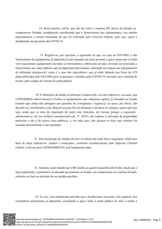 18. Resta patente, enfim, que não há como a empresa RÉ deixar de atender ao
compromisso firmado, notadamente considerando que o fornecimento dos equipamentos visa atender
,rigorosamente a mesma finalidade do que foi solicitado pelo Governo Federal qual seja, suprir o
- .atendimento aos pacientes da COVID 19
19. Registre-se, por oportuno, o agravante de que, no caso do ESTADO, o não
fornecimento do equipamento já adquirido já está causando um dano presente e grave, posto que a União
svem requisitando equipamento de todos os fornecedores e fabricantes do país, devendo ser priorizado o
fornecimento aos entes públicos que já adquiriram previamente, sobretudo em relação aos equipamentos
de utilização emergencial, como é o caso dos respiradores, que já estão faltando nos leitos de UTI
- , havendo risco iminente dedisponibilizados pelo ESTADO para os pacientes vitimados pela COVID 19
mortes, pelo colapso do sistema de saúde pública.
20. O Ministério da Saúde já informou à empresa Ré e ao ente federativo, ora autor, que
à INTERMED caberá fornecer à União os equipamentos que sobejarem aqueles já alienados ao Estado
(mesmo que ainda não entregues por questões de cronograma e logística), os quais, por óbvio, não
deverão ser considerados como disponíveis para fins de alienação a terceiros ou entrega a quem quer que
seja, ainda que se trate de requisição de outro ente federado, até mesmo porque a requisição
administrativa, em sua moldura constitucional (art. 5º, XXV), diz respeito à utilização de propriedade
particular e não à de outros entes públicos, e, em todo caso, não alcança os bens cujo contrato foi
assinado anteriormente à sua expedição.
21. Sem declaração de estados de sítio ou defesa não pode haver requisição válida para
bens de entes federativos: estados e municípios, conforme reconhecimento pelo Supremo Tribunal
Federal, a não ser mero APOSSAMENTO, sem fundamento legal.
22. Ademais, nada impede que a RÉ atenda ao quanto requerido pela União, desde que o
faça respeitando o quantitativo já alienado previamente ao Estado, em cumprimento ao contrato firmado,
.inclusive em face ao princípio do ato jurídico perfeito
está amplamente provado que o Estado-autor necessita, com urgência, dos23. In casu,
ventiladores pulmonares já adquiridos, ressaltando a grave lesão à saúde pública de todo o estado a
Num. 60981851 - Pág. 5Assinado eletronicamente por: TEODOMIRO NORONHA CARDOZO - 23/04/2020 14:12:27
https://pje.tjpe.jus.br:443/1g/Processo/ConsultaDocumento/listView.seam?x=20042314121994600000059918769
Número do documento: 20042314121994600000059918769
 
