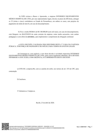 b) NÃO exitosa a Busca e Apreensão, a empresa INTERMED EQUIPAMENTOS
MÉDICO HOSPITALAR LTDA, por seus representantes legais, deverá, no prazo de (48) horas, entregar
os 35 (trinta e cinco) ventiladores ao Estado de Pernambuco, em ambos os casos, sem prejuízo do
pagamento da multa do item b), em caso de descumprimento.
b) Fixo a multa DIÁRIA de R$ 100.000,00 (cem mil reais), em caso de descumprimento,
com bloqueio via BACENJUD da conta corrente da empresa, como multa acesssória, com caráter
pedagógico e com efeito de para implementar o cumprimento da obrigação contratual.astreintes,
c) ESTA DECISÃO, VALIDADA POR SERVIDOR DESTA 3ª VARA DA FAZENDA
PÚBLICA, TEM FORÇA DE MANDADO E DE OFÍCIO, PARA TODOS OS EFEITOS LEGAIS.
d) Comunique-se, com urgência, o teor desta decisão à sociedade empresária INTERMED
EQUIPAMENTOS MÉDICO HOSPITALAR LTDA, pelos meios legalmente admitidos, QUE DEVERÁ
INFORMAR A ESTE JUÍZO, COM URGÊNCIA, O CUMPRIMENTO DESTA DECISÃO.
e) CITE-SE a empresa-Ré, com as cautelas de estilo, nos termos do art. 335 do CPC, para
contestação.
f) Conclusos.
P. Intimem-se. Cumpra-se.
Recife, 23 de abril de 2020.
Num. 60981851 - Pág. 7Assinado eletronicamente por: TEODOMIRO NORONHA CARDOZO - 23/04/2020 14:12:27
https://pje.tjpe.jus.br:443/1g/Processo/ConsultaDocumento/listView.seam?x=20042314121994600000059918769
Número do documento: 20042314121994600000059918769
 