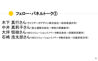 フェロー・パネルトーク①
16
木下 真行さん（ライフデータデザイン株式会社→秋田県湯沢市）
中井 真莉子さん（富士通株式会社→神奈川県鎌倉市）
大坪 恒樹さん（NECソリューションイノベータ株式会社→京都府京都市）
石崎 浩太郎さん（NECソリューションイノベータ株式会社→大阪府枚方市）
 
