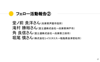 フェロー活動報告②
17
堂ノ前 貴洋さん（兵庫県芦屋市役所）
滝村 勝裕さん（富士通株式会社→兵庫県神戸市）
角 良信さん（富士通株式会社→兵庫県三田市）
堀尾 慎さん（株式会社シイエヌエス→福島県会津若松市）
 
