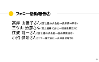 フェロー活動報告③
21
高岸 由佳子さん（富士通株式会社→兵庫県神戸市）
三ツ山 治彦さん（富士通株式会社→福井県鯖江市）
江波 龍一さん（富士通株式会社→富山県南砺市）
小沼 俊治さん（ヤフー株式会社→兵庫県宝塚市）
 