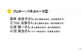 フェロー・パネルトーク③
22
高岸 由佳子さん（富士通株式会社→兵庫県神戸市）
三ツ山 治彦さん（富士通株式会社→福井県鯖江市）
江波 龍一さん（富士通株式会社→富山県南砺市）
小沼 俊治さん（ヤフー株式会社→兵庫県宝塚市）
 