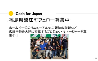 Code for Japan
25
福島県浪江町フェロー募集中
ホームページのリニューアルや広報誌の刷新など
広報全般を大胆に変革するプロジェクトマネージャーを募
集中！
 