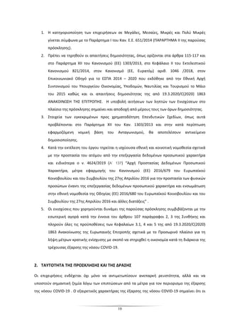 10
1. Η κατηγοριοποίηση των επιχειρήσεων σε Μεγάλες, Μεσαίες, Μικρές και Πολύ Μικρές
γίνεται σύμφωνα με το Παράρτημα Ι του Καν. Ε.Ε. 651/2014 (ΠΑΡΑΡΤΗΜΑ ΙΙ της παρούσας
πρόσκλησης).
2. Πρέπει να τηρηθούν οι απαιτήσεις δημοσιότητας, όπως ορίζονται στα άρθρα 115-117 και
στο Παράρτημα ΧΙΙ του Κανονισμού (ΕΕ) 1303/2013, στο Κεφάλαιο ΙΙ του Εκτελεστικού
Κανονισμού 821/2014, στον Κανονισμό (ΕΕ, Ευρατόμ) αριθ. 1046 /2018, στον
Επικοινωνιακό Οδηγό για το ΕΣΠΑ 2014 – 2020 που εκδόθηκε από την Εθνική Αρχή
Συντονισμού του Υπουργείου Οικονομίας, Υποδομών, Ναυτιλίας και Τουρισμού το Μάιο
του 2015 καθώς και οι απαιτήσεις δημοσιότητας της από 19.3.2020/C(2020) 1863
ΑΝΑΚΟΙΝΩΣΗ ΤΗΣ ΕΠΙΤΡΟΠHΣ. Η υποβολή αιτήσεων των ληπτών των Ενισχύσεων στο
πλαίσιο της πρόσκλησης σημαίνει και αποδοχή από μέρους τους των όρων δημοσιότητας.
3. Στοιχεία των εγκεκριμένων προς χρηματοδότηση Επενδυτικών Σχεδίων, όπως αυτά
προβλέπονται στο Παράρτημα XII του Καν. 1303/2013 και στην κατά περίπτωση
εφαρμοζόμενη νομική βάση του Ανταγωνισμού, θα αποτελέσουν αντικείμενο
δημοσιοποίησης.
4. Κατά την εκτέλεση του έργου τηρείται η ισχύουσα εθνική και κοινοτική νομοθεσία σχετικά
με την προστασία του ατόμου από την επεξεργασία δεδομένων προσωπικού χαρακτήρα
και ειδικότερα ο ν. 4624/2019 (A΄ 137) “Αρχή Προστασίας Δεδομένων Προσωπικού
Χαρακτήρα, μέτρα εφαρμογής του Κανονισμού (ΕΕ) 2016/679 του Ευρωπαϊκού
Κοινοβουλίου και του Συμβουλίου της 27ης Απριλίου 2016 για την προστασία των φυσικών
προσώπων έναντι της επεξεργασίας δεδομένων προσωπικού χαρακτήρα και ενσωμάτωση
στην εθνική νομοθεσία της Οδηγίας (ΕΕ) 2016/680 του Ευρωπαϊκού Κοινοβουλίου και του
Συμβουλίου της 27ης Απριλίου 2016 και άλλες διατάξεις” .
5. Οι ενισχύσεις που χορηγούνται δυνάμει της παρούσας πρόσκλησης συμβιβάζονται με την
εσωτερική αγορά κατά την έννοια του άρθρου 107 παράγραφοι 2, 3 της Συνθήκης και
πληρούν όλες τις προϋποθέσεις των Κεφαλαίων 3.1, 4 και 5 της από 19.3.2020/C(2020)
1863 Ανακοίνωσης της Ευρωπαικής Επιτροπής σχετικά με το Προσωρινό πλαίσιο για τη
λήψη μέτρων κρατικής ενίσχυσης με σκοπό να στηριχθεί η οικονομία κατά τη διάρκεια της
τρέχουσας έξαρσης της νόσου COVID-19.
2. ΤΑΥΤΟΤΗΤΑ ΤΗΣ ΠΡΟΣΚΛΗΣΗΣ ΚΑΙ ΤΗΣ ΔΡΑΣΗΣ
Οι επιχειρήσεις ενδέχεται όχι μόνο να αντιμετωπίσουν ανεπαρκή ρευστότητα, αλλά και να
υποστούν σημαντική ζημία λόγω των επιπτώσεων από τα μέτρα για τον περιορισμο της έξαρσης
της νόσου COVID-19 . Ο εξαιρετικός χαρακτήρας της έξαρσης της νόσου COVID-19 σημαίνει ότι οι
 