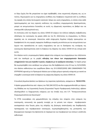 11
εν λόγω ζημίες δεν θα μπορούσαν να είχαν προβλεφθεί, είναι σημαντικής κλίμακας και, ως εκ
τούτου, δημιουργούν για τις επιχειρήσεις συνθήκες που διαφέρουν σημαντικά από τις συνθήκες
της αγοράς στις οποίες λειτουργούν κανονικά. Ακόμη και υγιείς επιχειρήσεις, οι οποίες είναι καλά
προετοιμασμένες για τους εγγενείς κινδύνους της συνήθους επιχειρηματικής δραστηριότητας,
μπορεί να αντιμετωπίσουν δυσκολίες σε αυτές τις εξαιρετικές περιστάσεις σε βαθμό που να
υπονομευθεί η βιωσιμότητά τους.
Οι επιπτώσεις από την έξαρση της νόσου COVID-19 ενέχουν τον κίνδυνο σοβαρής επιβράδυνσης
ολόκληρης την οικονομίας της χώρας αλλά και της ΕΕ, πλήττοντας τις επιχειρήσεις, τις θέσεις
εργασίας και τα νοικοκυριά. Απαιτείται καλά στοχευμένη δημόσια στήριξη προκειμένου να
διασφαλιστεί ότι στις αγορές παραμένει διαθέσιμη επαρκής ρευστότητα για την αντιμετώπιση των
ζημιών που προκαλούνται σε υγιείς επιχειρήσεις και για τη διατήρηση της συνέχειας της
οικονομικής δραστηριότητας κατά τη διάρκεια της έξαρσης της νόσου COVID-19 και ύστερα από
αυτήν.
Στο πλαίσιο αυτό η συγκεκριμένη δράση αφορά στην ενίσχυση των επιχειρήσεων που πλήττονται
από την πανδημία με τη μορφή κάλυψης των τόκων των επιχειρηματικών δανειακών
υποχρεώσεών τους για περίοδο 3 μηνών, σύμφωνα με τα οριζόμενα κατωτέρω. Το παρόν μέτρο
θα συμπεριληφθεί στον κατάλογο των μέτρων που θα διαβιβαστούν στην ΕΕ έως τις 31/12/2020,
στο πλαίσιο καθεστώτων που εγκρίθηκαν βάσει της 19.3.2020/C(2020) 1863 /ΑΝΑΚΟΙΝΩΣΗ ΤΗΣ
ΕΠΙΤΡΟΠHΣ σχετικά με το Προσωρινό πλαίσιο για τη λήψη μέτρων κρατικής ενίσχυσης με σκοπό να
στηριχθεί η οικονομία κατά τη διάρκεια της τρέχουσας έξαρσης της νόσου COVID-19.
Η συνολική Δημόσια Δαπάνη των δράσεων της παρούσας πρόσκλησης, ανέρχεται σε 750 ΕΚ ΕΥΡΩ.
Η Δράση χρηματοδοτείται από πόρους του ΠΔΕ (ΣΑΕ 027/2) και θα συγχρηματοδοτηθεί με πόρους
της Ελλάδας και της Ευρωπαϊκής Ένωσης (Ευρωπαϊκό Ταμείο Περιφερειακής Ανάπτυξης), εφόσον
ολοκληρωθούν οι διαχειριστικές ενέργειες για την ένταξή τους στο Ε.Π. "Ανταγωνιστικότητα
Επιχειρηματικότητα και Καινοτομία".
Το ΕΤΠΑ συνεισφέρει στη χρηματοδότηση της στήριξης που στοχεύει στην ενίσχυση της
οικονομικής, κοινωνικής και χωρικής συνοχής με τη μείωση των κύριων περιφερειακών
ανισορροπιών στην Ένωση μέσω της στήριξης της βιώσιμης αναπτυξιακής και διαρθρωτικής
προσαρμογής των περιφερειακών οικονομιών, συμπεριλαμβανομένης της μετατροπής των
βιομηχανικών περιοχών που βρίσκονται σε παρακμή και των περιφερειών των οποίων η ανάπτυξη
καθυστερεί.
 