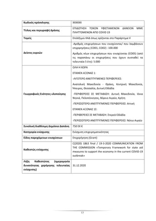 13
Κωδικός πρόσκλησης ΧΧΧΧΧΧ
Τίτλος και περιγραφή Δράσης
ΕΠΙΔΟΤΗΣΗ ΤΟΚΩΝ ΥΦΙΣΤΑΜΕΝΩΝ ΔΑΝΕΙΩΝ ΜΜΕ
ΠΛΗΤΤΟΜΕΝΩΝ ΑΠΟ COVID 19
Τομείς Επιλέξιμοι ΚΑΔ όπως ορίζονται στο Παράρτημα V
Δείκτες εκροών
-Αριθμός επιχειρήσεων που ενισχύονται/ που λαμβάνουν
επιχορηγήσεις (CO01, CO02) : 100.000
Αριθμός νέων επιχειρήσεων που ενισχύονται (CO05) (από
τις παραπάνω οι επιχειρήσεις που έχουν συσταθεί τα
τελευταία 5 έτη): 5.000
Γεωγραφικές Ενότητες υλοποίησης
ΟΛΗ Η ΧΩΡΑ
ΕΠΑΝΕΚ-ΑΞΟΝΑΣ 1:
-ΛΙΓΟΤΕΡΟ ΑΝΕΠΤΥΓΜΕΝΕΣ ΠΕΡΙΦΕΡΕΙΕΣ:
Ανατολική Μακεδονία - Θράκη, Κεντρική Μακεδονία,
Ήπειρος, Θεσσαλία, Δυτική Ελλάδα
-ΠΕΡΙΦΕΡΕΙΕΣ ΣΕ ΜΕΤΑΒΑΣΗ: Δυτική Μακεδονία, Ιόνια
Νησιά, Πελοπόννησος, Βόρειο Αιγαίο, Κρήτη
-ΠΕΡΙΣΣΟΤΕΡΟ ΑΝΕΠΤΥΓΜΕΝΕΣ ΠΕΡΙΦΕΡΕΙΕΣ: Αττική
ΕΠΑΝΕΚ-ΑΞΟΝΑΣ 1Σ:
-ΠΕΡΙΦΕΡΕΙΕΣ ΣΕ ΜΕΤΑΒΑΣΗ: Στερεά Ελλάδα
-ΠΕΡΙΣΣΟΤΕΡΟ ΑΝΕΠΤΥΓΜΕΝΕΣ ΠΕΡΙΦΕΡΕΙΕΣ: Νότιο Αιγαίο
Συνολική διαθέσιμη Δημόσια Δαπάνη 750 ΕΚ €
Κατηγορία ενίσχυσης Ενίσχυση επιχειρηματικότητας
Είδος παρεχόμενων ενισχύσεων Επιχορήγηση (Grant)
Καθεστώς ενίσχυσης
C(2020) 1863 final / 19-3-2020 COMMUNICATION FROM
THE COMMISSION «Temporary Framework for state aid
measures to support the economy in the current COVID-19
outbreak»
Λήξη Καθεστώτος (ημερομηνία
δυνατότητας χορήγησης τελευταίας
ενίσχυσης)
31.12.2020
 